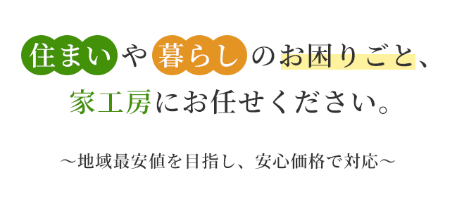 住まいや暮らしのお困りごと、家工房にお任せください。 ～地域最安値を目指し、安心価格で対応～